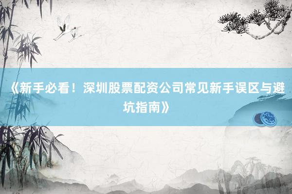 《新手必看！深圳股票配资公司常见新手误区与避坑指南》