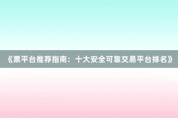 《票平台推荐指南：十大安全可靠交易平台排名》