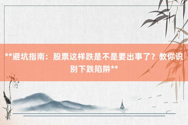 **避坑指南：股票这样跌是不是要出事了？教你识别下跌陷阱**