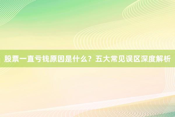 股票一直亏钱原因是什么？五大常见误区深度解析