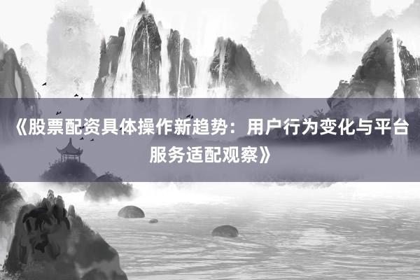 《股票配资具体操作新趋势：用户行为变化与平台服务适配观察》